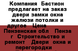  Компания «Бастион» предлагает на заказ:двери,замки,окна,жалюзи,потолки и другое › Цена ­ 10 000 - Пензенская обл., Пенза г. Строительство и ремонт » Двери, окна и перегородки   . Пензенская обл.